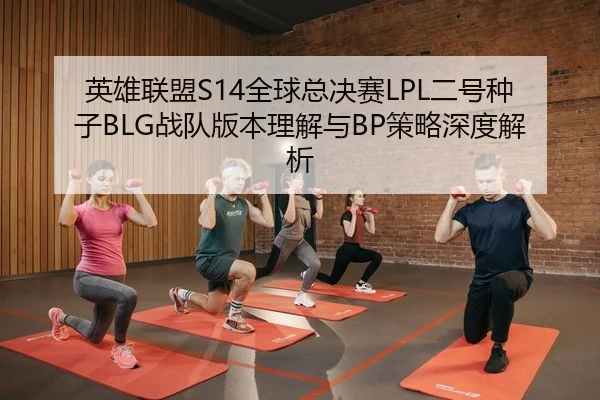 英雄联盟S14全球总决赛LPL二号种子BLG战队版本理解与BP策略深度解析